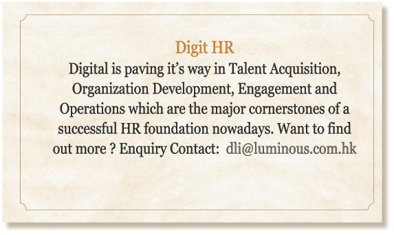 Digit HR Digital is paving it’s way in Talent Acquisition, Organization Development, Engagement and Operations which are the major cornerstones of a successful HR foundation nowadays. Want to find out more ? Enquiry Contact:  dli@luminous.com.hk